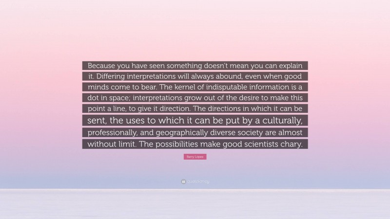Barry López Quote: “Because you have seen something doesn’t mean you can explain it. Differing interpretations will always abound, even when good minds come to bear. The kernel of indisputable information is a dot in space; interpretations grow out of the desire to make this point a line, to give it direction. The directions in which it can be sent, the uses to which it can be put by a culturally, professionally, and geographically diverse society are almost without limit. The possibilities make good scientists chary.”