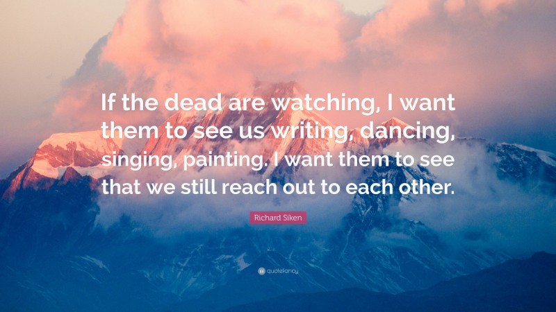 Richard Siken Quote: “If the dead are watching, I want them to see us writing, dancing, singing, painting. I want them to see that we still reach out to each other.”