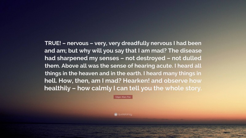 Edgar Allan Poe Quote: “TRUE! – nervous – very, very dreadfully nervous I had been and am; but why will you say that I am mad? The disease had sharpened my senses – not destroyed – not dulled them. Above all was the sense of hearing acute. I heard all things in the heaven and in the earth. I heard many things in hell. How, then, am I mad? Hearken! and observe how healthily – how calmly I can tell you the whole story.”