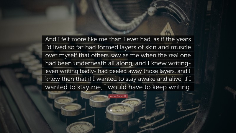Andre Dubus III Quote: “And I felt more like me than I ever had, as if the years I’d lived so far had formed layers of skin and muscle over myself that others saw as me when the real one had been underneath all along, and I knew writing- even writing badly- had peeled away those layers, and I knew then that if I wanted to stay awake and alive, if I wanted to stay me, I would have to keep writing.”