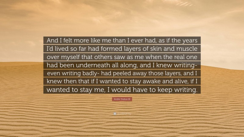 Andre Dubus III Quote: “And I felt more like me than I ever had, as if the years I’d lived so far had formed layers of skin and muscle over myself that others saw as me when the real one had been underneath all along, and I knew writing- even writing badly- had peeled away those layers, and I knew then that if I wanted to stay awake and alive, if I wanted to stay me, I would have to keep writing.”