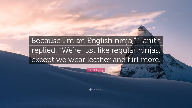 Derek Landy Quote: “Because I’m an English ninja,” Tanith replied. “We’re just like regular ninjas, except we wear leather and flirt more.”