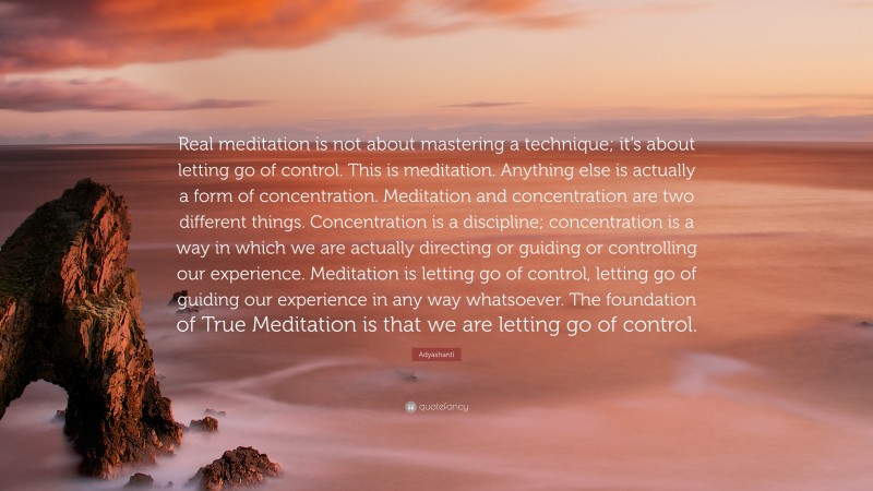 Adyashanti Quote: “Real meditation is not about mastering a technique; it’s about letting go of control. This is meditation. Anything else is actually a form of concentration. Meditation and concentration are two different things. Concentration is a discipline; concentration is a way in which we are actually directing or guiding or controlling our experience. Meditation is letting go of control, letting go of guiding our experience in any way whatsoever. The foundation of True Meditation is that we are letting go of control.”