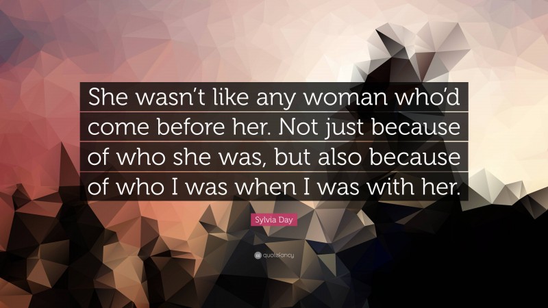 Sylvia Day Quote: “She wasn’t like any woman who’d come before her. Not just because of who she was, but also because of who I was when I was with her.”