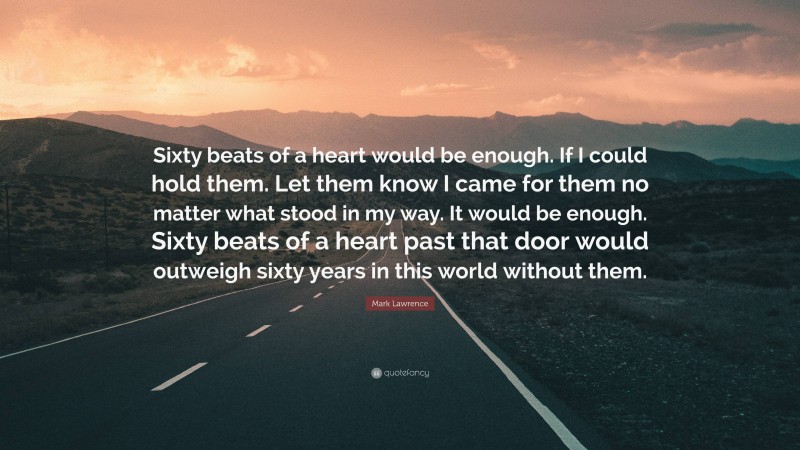 Mark Lawrence Quote: “Sixty beats of a heart would be enough. If I could hold them. Let them know I came for them no matter what stood in my way. It would be enough. Sixty beats of a heart past that door would outweigh sixty years in this world without them.”