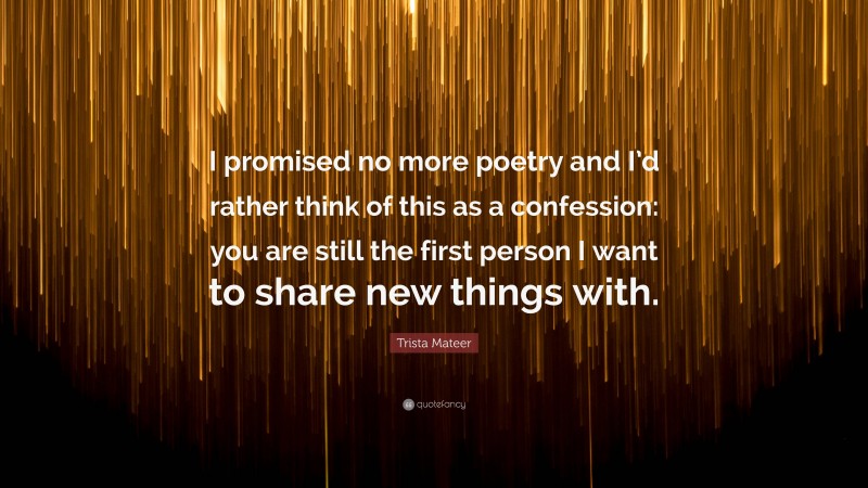 Trista Mateer Quote: “I promised no more poetry and I’d rather think of this as a confession: you are still the first person I want to share new things with.”