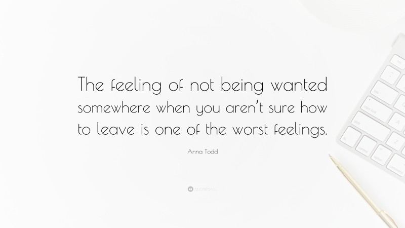 Anna Todd Quote: “The feeling of not being wanted somewhere when you aren’t sure how to leave is one of the worst feelings.”