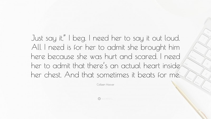 Colleen Hoover Quote: “Just say it,” I beg. I need her to say it out loud. All I need is for her to admit she brought him here because she was hurt and scared. I need her to admit that there’s an actual heart inside her chest. And that sometimes it beats for me.”