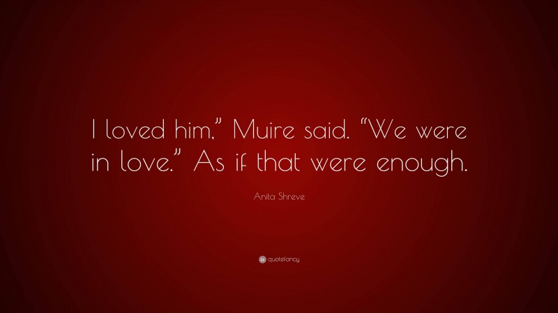 Anita Shreve Quote: “I loved him,” Muire said. “We were in love.” As if that were enough.”