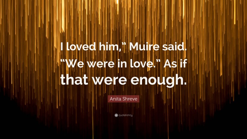 Anita Shreve Quote: “I loved him,” Muire said. “We were in love.” As if that were enough.”