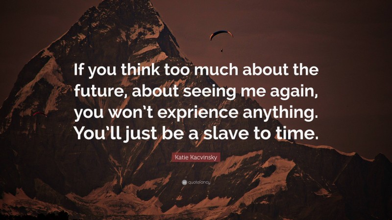 Katie Kacvinsky Quote: “If you think too much about the future, about seeing me again, you won’t exprience anything. You’ll just be a slave to time.”