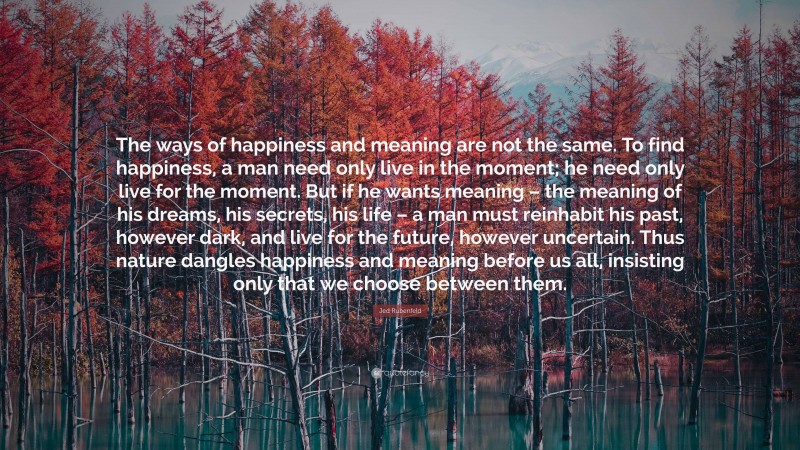 Jed Rubenfeld Quote: “The ways of happiness and meaning are not the same. To find happiness, a man need only live in the moment; he need only live for the moment. But if he wants meaning – the meaning of his dreams, his secrets, his life – a man must reinhabit his past, however dark, and live for the future, however uncertain. Thus nature dangles happiness and meaning before us all, insisting only that we choose between them.”