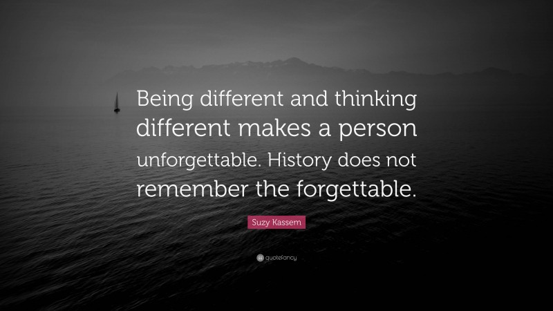 Suzy Kassem Quote: “Being different and thinking different makes a person unforgettable. History does not remember the forgettable.”