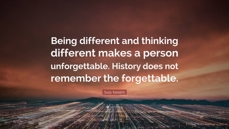 Suzy Kassem Quote: “Being different and thinking different makes a person unforgettable. History does not remember the forgettable.”