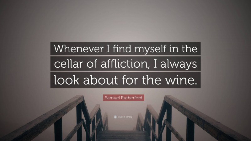 Samuel Rutherford Quote: “Whenever I find myself in the cellar of affliction, I always look about for the wine.”