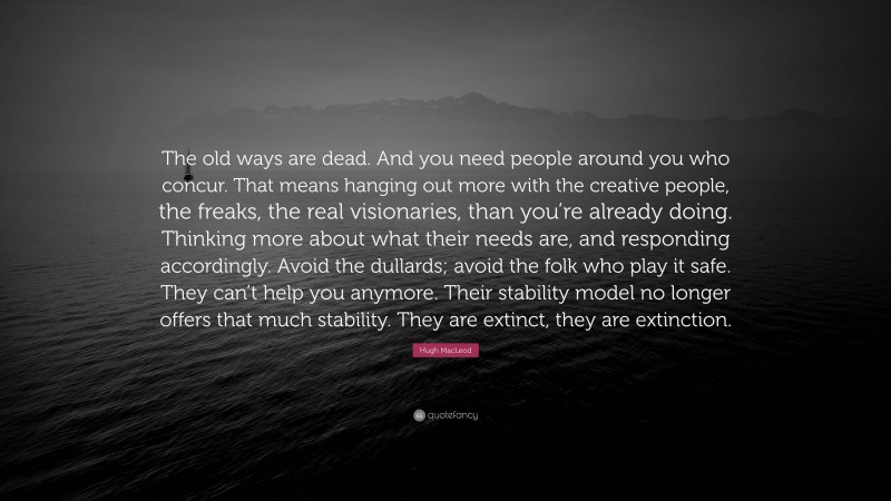 Hugh MacLeod Quote: “The old ways are dead. And you need people around you who concur. That means hanging out more with the creative people, the freaks, the real visionaries, than you’re already doing. Thinking more about what their needs are, and responding accordingly. Avoid the dullards; avoid the folk who play it safe. They can’t help you anymore. Their stability model no longer offers that much stability. They are extinct, they are extinction.”