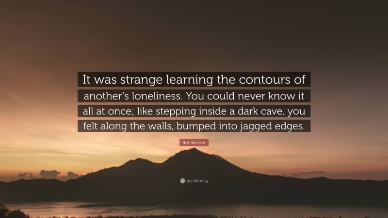 Brit Bennett Quote: “It was strange learning the contours of another’s loneliness. You could never know it all at once; like stepping inside a dark cave, you felt along the walls, bumped into jagged edges.”