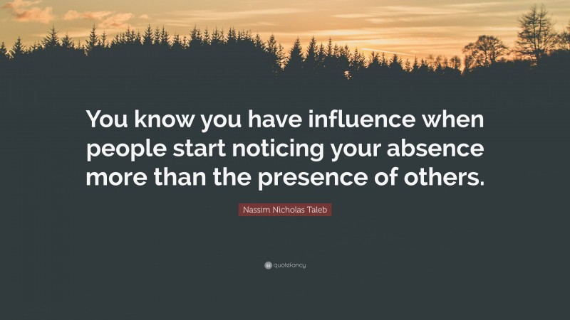 Nassim Nicholas Taleb Quote: “You know you have influence when people start noticing your absence more than the presence of others.”