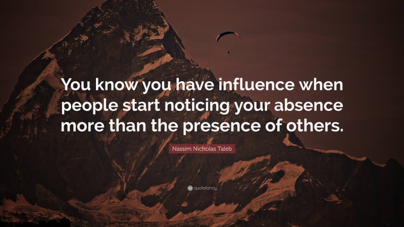 Nassim Nicholas Taleb Quote: “You know you have influence when people start noticing your absence more than the presence of others.”