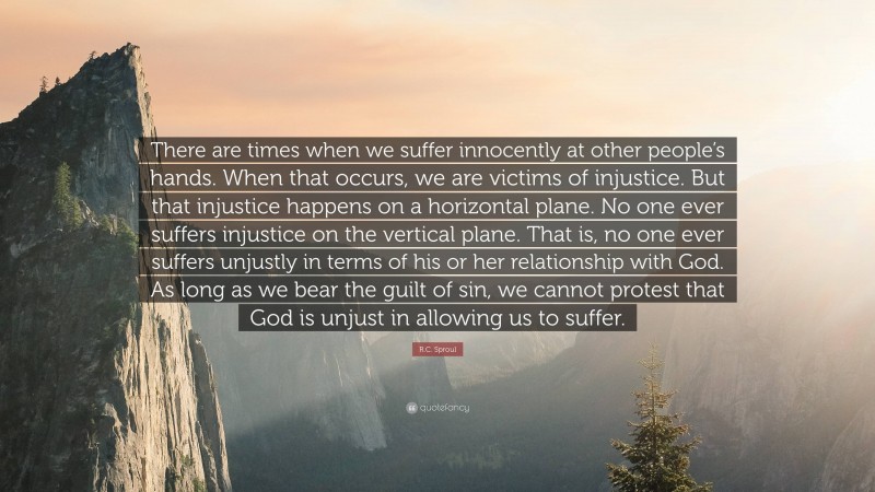 R.C. Sproul Quote: “There are times when we suffer innocently at other people’s hands. When that occurs, we are victims of injustice. But that injustice happens on a horizontal plane. No one ever suffers injustice on the vertical plane. That is, no one ever suffers unjustly in terms of his or her relationship with God. As long as we bear the guilt of sin, we cannot protest that God is unjust in allowing us to suffer.”
