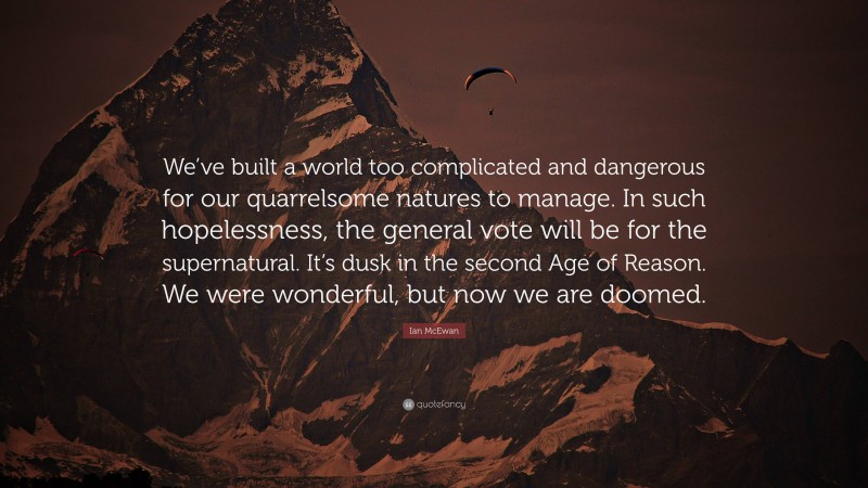 Ian McEwan Quote: “We’ve built a world too complicated and dangerous for our quarrelsome natures to manage. In such hopelessness, the general vote will be for the supernatural. It’s dusk in the second Age of Reason. We were wonderful, but now we are doomed.”