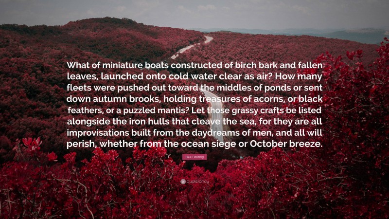 Paul Harding Quote: “What of miniature boats constructed of birch bark and fallen leaves, launched onto cold water clear as air? How many fleets were pushed out toward the middles of ponds or sent down autumn brooks, holding treasures of acorns, or black feathers, or a puzzled mantis? Let those grassy crafts be listed alongside the iron hulls that cleave the sea, for they are all improvisations built from the daydreams of men, and all will perish, whether from the ocean siege or October breeze.”