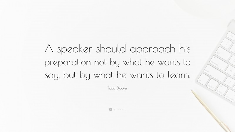 Todd Stocker Quote: “A speaker should approach his preparation not by what he wants to say, but by what he wants to learn.”