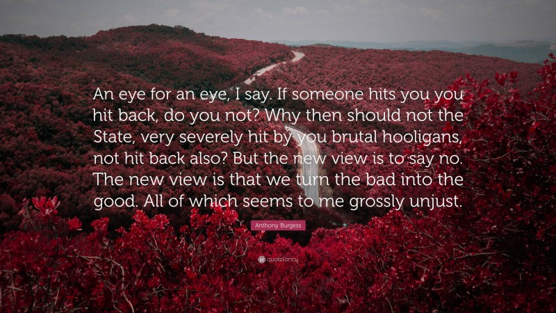 Anthony Burgess Quote: “An eye for an eye, I say. If someone hits you you hit back, do you not? Why then should not the State, very severely hit by you brutal hooligans, not hit back also? But the new view is to say no. The new view is that we turn the bad into the good. All of which seems to me grossly unjust.”