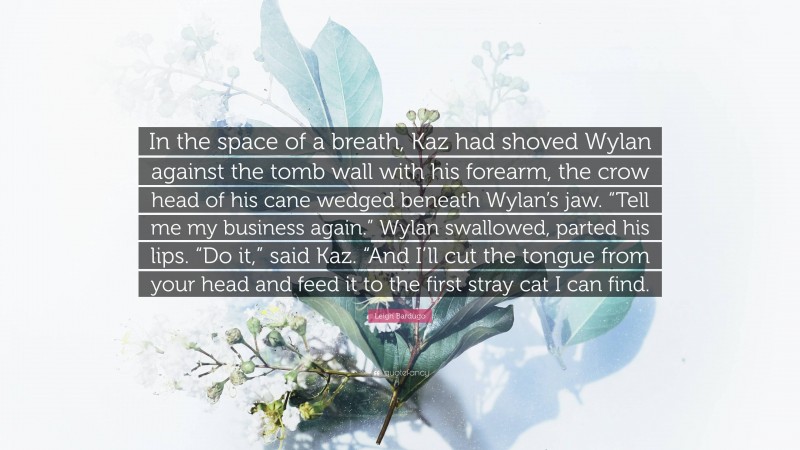 Leigh Bardugo Quote: “In the space of a breath, Kaz had shoved Wylan against the tomb wall with his forearm, the crow head of his cane wedged beneath Wylan’s jaw. “Tell me my business again.” Wylan swallowed, parted his lips. “Do it,” said Kaz. “And I’ll cut the tongue from your head and feed it to the first stray cat I can find.”