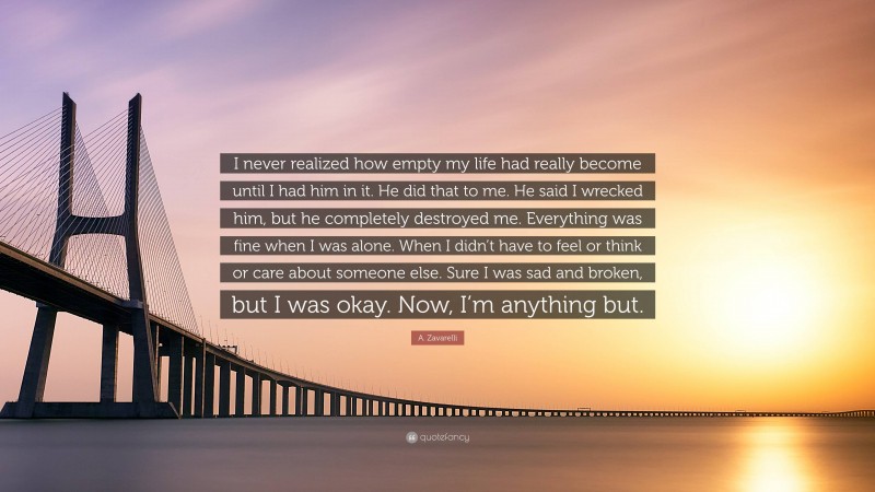 A. Zavarelli Quote: “I never realized how empty my life had really become until I had him in it. He did that to me. He said I wrecked him, but he completely destroyed me. Everything was fine when I was alone. When I didn’t have to feel or think or care about someone else. Sure I was sad and broken, but I was okay. Now, I’m anything but.”