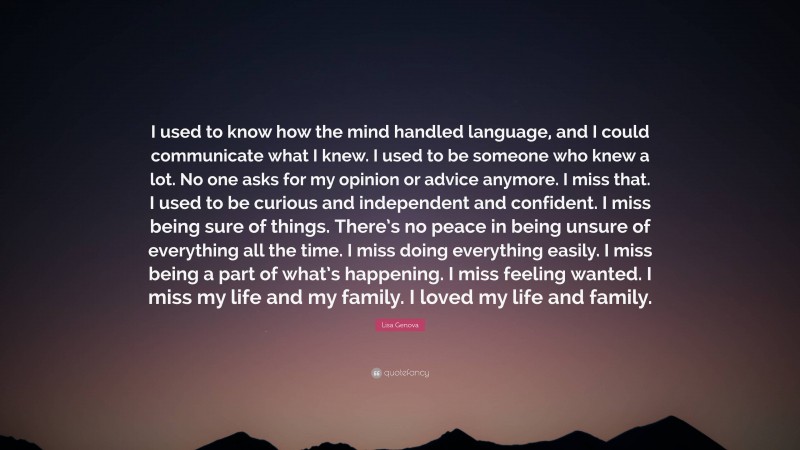 Lisa Genova Quote: “I used to know how the mind handled language, and I could communicate what I knew. I used to be someone who knew a lot. No one asks for my opinion or advice anymore. I miss that. I used to be curious and independent and confident. I miss being sure of things. There’s no peace in being unsure of everything all the time. I miss doing everything easily. I miss being a part of what’s happening. I miss feeling wanted. I miss my life and my family. I loved my life and family.”
