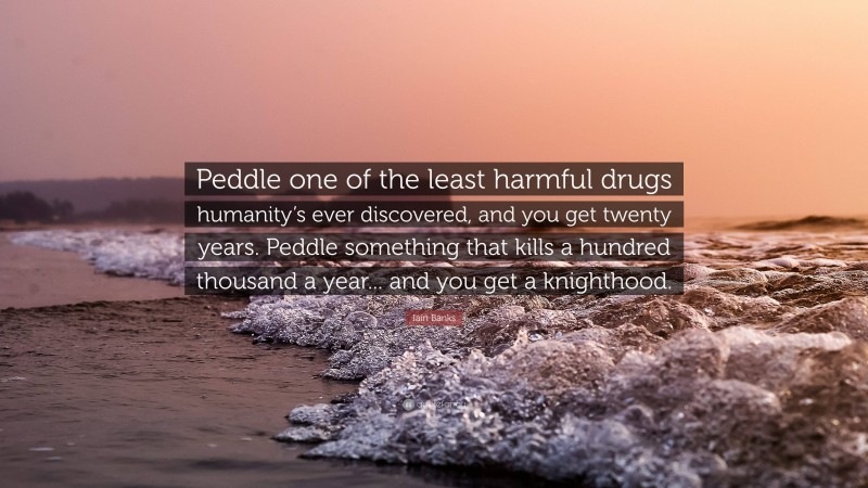 Iain Banks Quote: “Peddle one of the least harmful drugs humanity’s ever discovered, and you get twenty years. Peddle something that kills a hundred thousand a year... and you get a knighthood.”