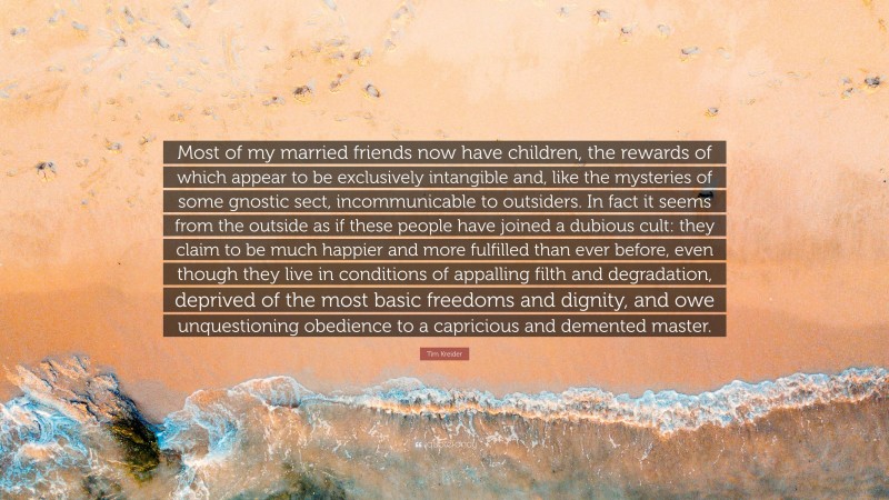 Tim Kreider Quote: “Most of my married friends now have children, the rewards of which appear to be exclusively intangible and, like the mysteries of some gnostic sect, incommunicable to outsiders. In fact it seems from the outside as if these people have joined a dubious cult: they claim to be much happier and more fulfilled than ever before, even though they live in conditions of appalling filth and degradation, deprived of the most basic freedoms and dignity, and owe unquestioning obedience to a capricious and demented master.”