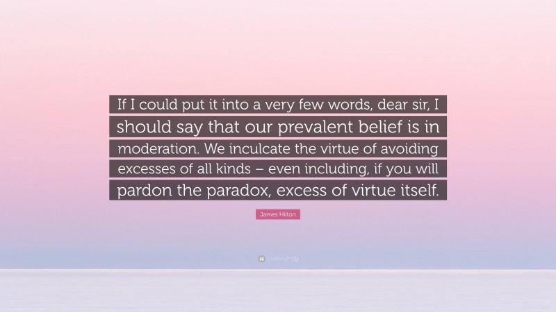 James Hilton Quote: “If I could put it into a very few words, dear sir, I should say that our prevalent belief is in moderation. We inculcate the virtue of avoiding excesses of all kinds – even including, if you will pardon the paradox, excess of virtue itself.”