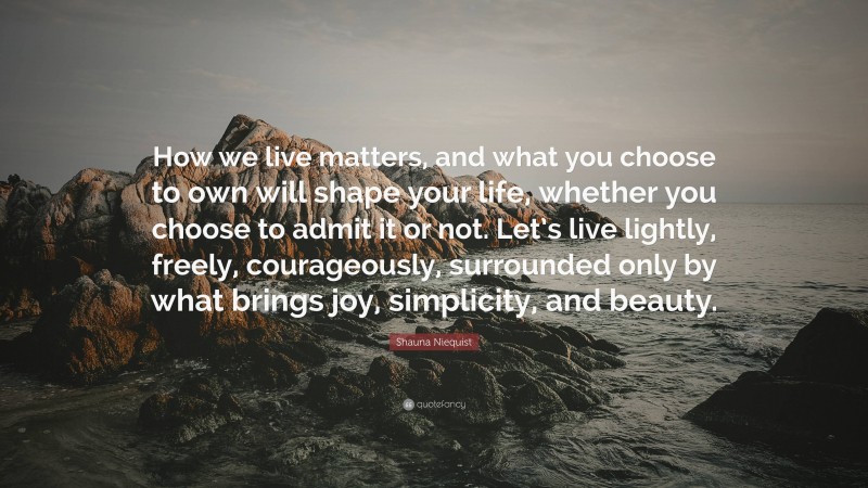 Shauna Niequist Quote: “How we live matters, and what you choose to own will shape your life, whether you choose to admit it or not. Let’s live lightly, freely, courageously, surrounded only by what brings joy, simplicity, and beauty.”