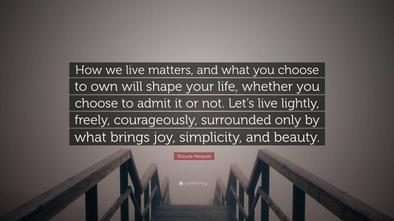 Shauna Niequist Quote: “How we live matters, and what you choose to own will shape your life, whether you choose to admit it or not. Let’s live lightly, freely, courageously, surrounded only by what brings joy, simplicity, and beauty.”