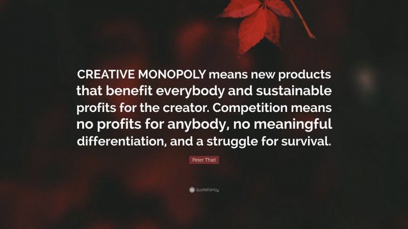 Peter Thiel Quote: “CREATIVE MONOPOLY means new products that benefit everybody and sustainable profits for the creator. Competition means no profits for anybody, no meaningful differentiation, and a struggle for survival.”