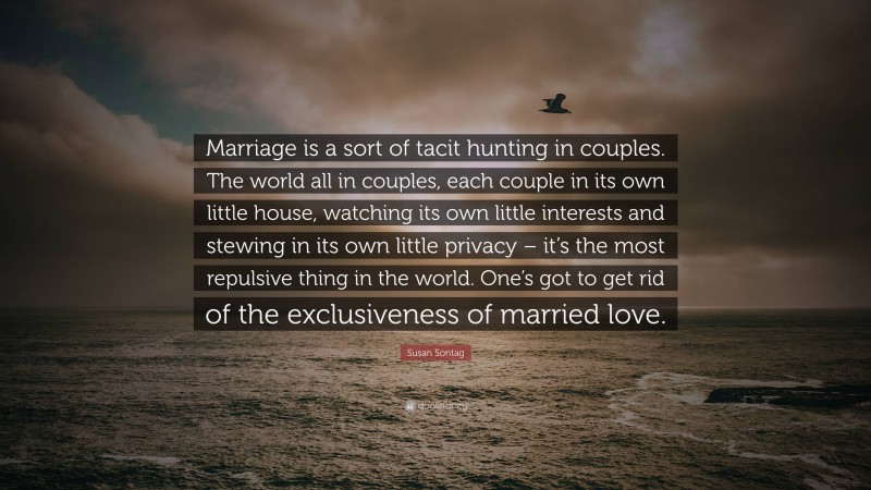 Susan Sontag Quote: “Marriage is a sort of tacit hunting in couples. The world all in couples, each couple in its own little house, watching its own little interests and stewing in its own little privacy – it’s the most repulsive thing in the world. One’s got to get rid of the exclusiveness of married love.”