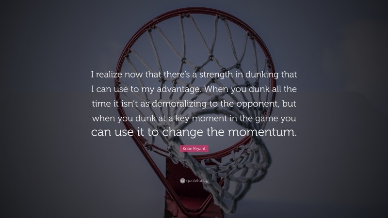 Kobe Bryant Quote: “I realize now that there’s a strength in dunking that I can use to my advantage. When you dunk all the time it isn’t as demoralizing to the opponent, but when you dunk at a key moment in the game you can use it to change the momentum.”