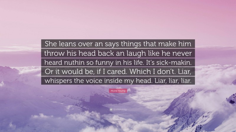 Moira Young Quote: “She leans over an says things that make him throw his head back an laugh like he never heard nuthin so funny in his life. It’s sick-makin. Or it would be, if I cared. Which I don’t. Liar, whispers the voice inside my head. Liar, liar, liar.”