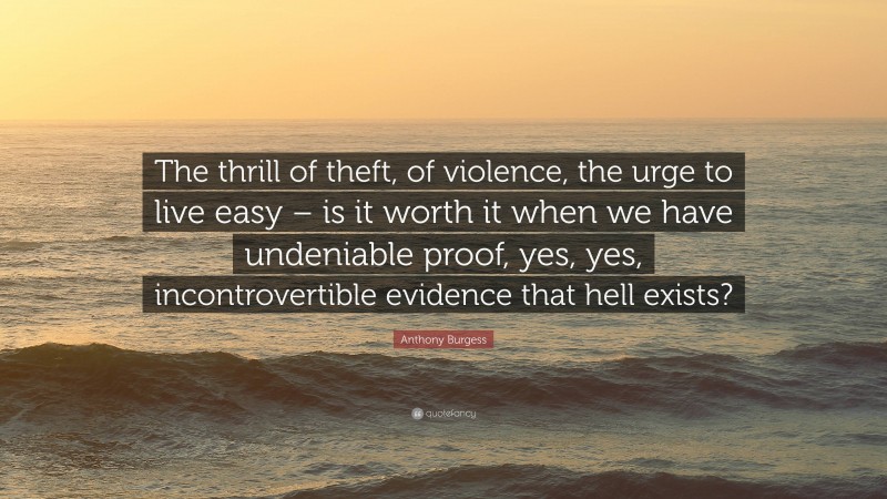 Anthony Burgess Quote: “The thrill of theft, of violence, the urge to live easy – is it worth it when we have undeniable proof, yes, yes, incontrovertible evidence that hell exists?”