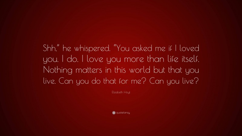 Elizabeth Hoyt Quote: “Shh,” he whispered. “You asked me if I loved you. I do. I love you more than life itself. Nothing matters in this world but that you live. Can you do that for me? Can you live?”