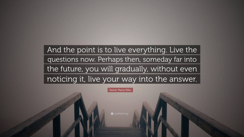 Rainer Maria Rilke Quote: “And the point is to live everything. Live the questions now. Perhaps then, someday far into the future, you will gradually, without even noticing it, live your way into the answer.”
