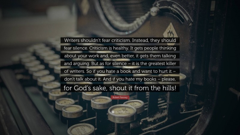 Robert Fanney Quote: “Writers shouldn’t fear criticism. Instead, they should fear silence. Criticism is healthy. It gets people thinking about your work and, even better, it gets them talking and arguing. But as for silence – it is the greatest killer of writers. So if you hate a book and want to hurt it – don’t talk about it. And if you hate my books – please, for God’s sake, shout it from the hills!”