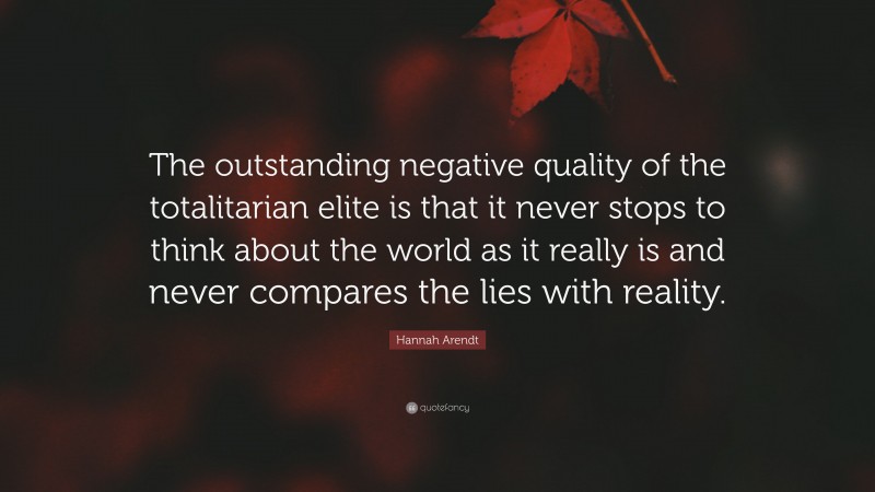 Hannah Arendt Quote: “The outstanding negative quality of the totalitarian elite is that it never stops to think about the world as it really is and never compares the lies with reality.”