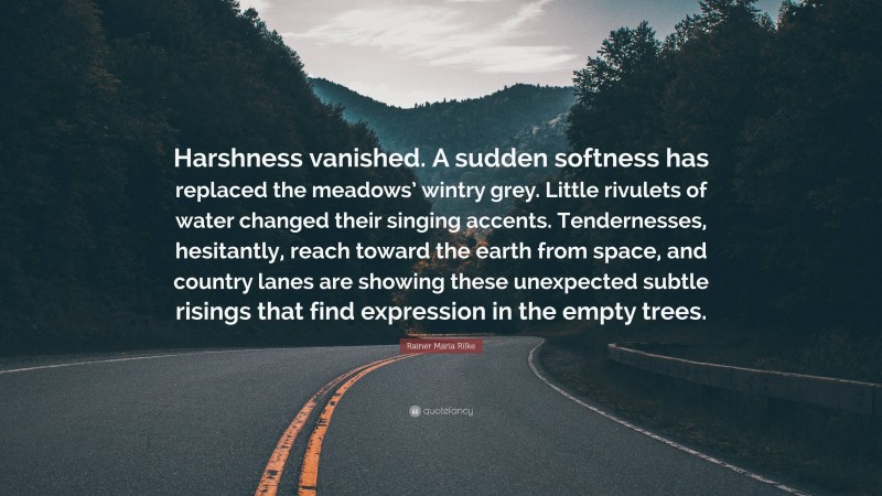 Rainer Maria Rilke Quote: “Harshness vanished. A sudden softness has replaced the meadows’ wintry grey. Little rivulets of water changed their singing accents. Tendernesses, hesitantly, reach toward the earth from space, and country lanes are showing these unexpected subtle risings that find expression in the empty trees.”