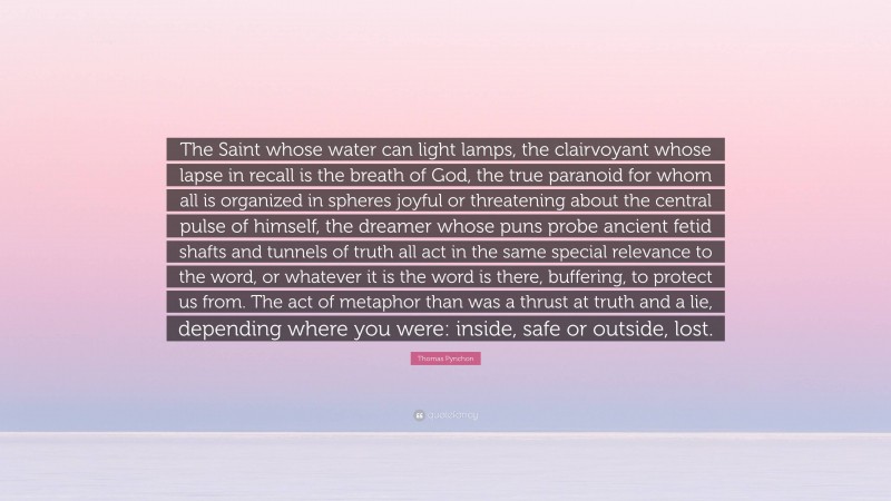 Thomas Pynchon Quote: “The Saint whose water can light lamps, the clairvoyant whose lapse in recall is the breath of God, the true paranoid for whom all is organized in spheres joyful or threatening about the central pulse of himself, the dreamer whose puns probe ancient fetid shafts and tunnels of truth all act in the same special relevance to the word, or whatever it is the word is there, buffering, to protect us from. The act of metaphor than was a thrust at truth and a lie, depending where you were: inside, safe or outside, lost.”