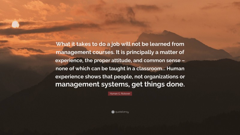 Hyman G. Rickover Quote: “What it takes to do a job will not be learned from management courses. It is principally a matter of experience, the proper attitude, and common sense – none of which can be taught in a classroom... Human experience shows that people, not organizations or management systems, get things done.”