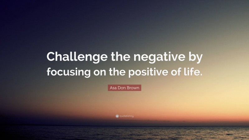 Asa Don Brown Quote: “Challenge the negative by focusing on the positive of life.”