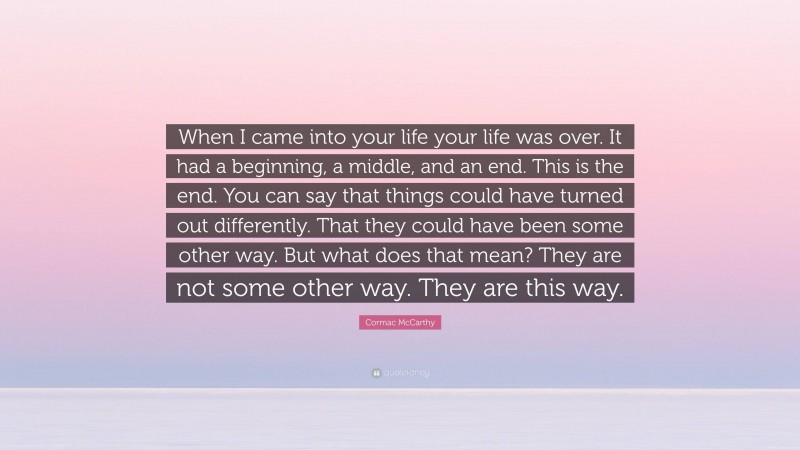 Cormac McCarthy Quote: “When I came into your life your life was over. It had a beginning, a middle, and an end. This is the end. You can say that things could have turned out differently. That they could have been some other way. But what does that mean? They are not some other way. They are this way.”
